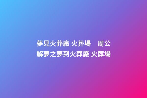 夢見火葬廠 火葬場　周公解夢之夢到火葬廠 火葬場